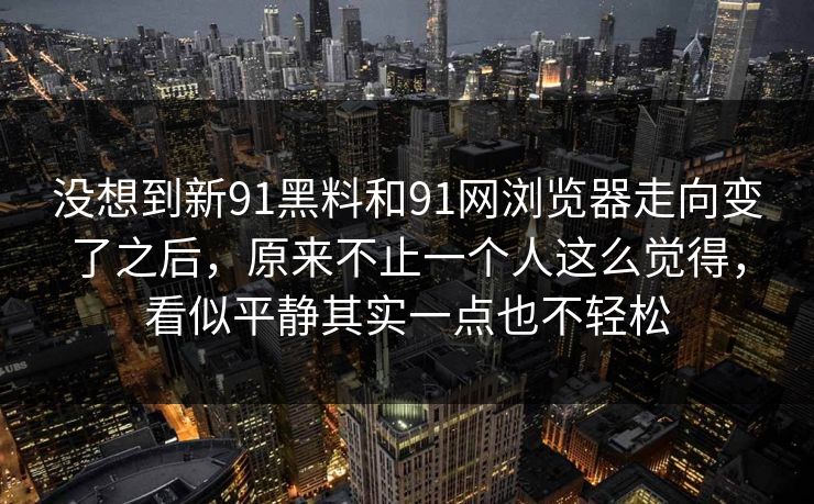 没想到新91黑料和91网浏览器走向变了之后，原来不止一个人这么觉得，看似平静其实一点也不轻松