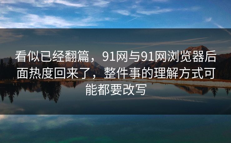 看似已经翻篇，91网与91网浏览器后面热度回来了，整件事的理解方式可能都要改写