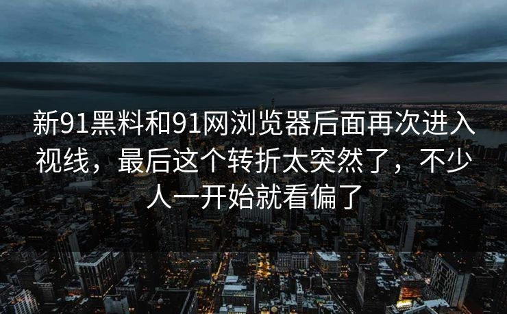 新91黑料和91网浏览器后面再次进入视线，最后这个转折太突然了，不少人一开始就看偏了